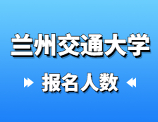 2021考研報名人數：蘭州交通大學2021年碩士研究生報考人數已公布，報考人數達5429！